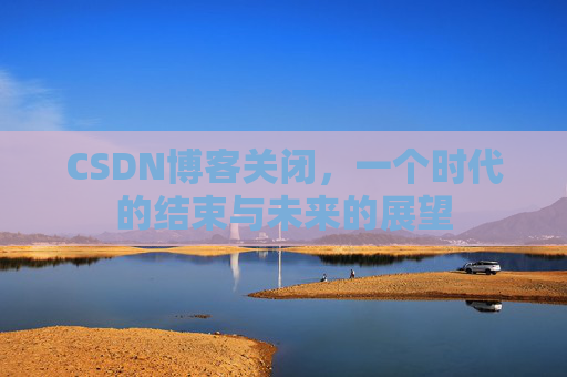 CSDN博客关闭,一个时代的结束与未来的展望 CSDN博客关闭,一个时代的结束与未来的展望